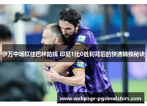 伊万中场扛住巴林防线 印尼1比0胜利背后的快速转换秘诀
