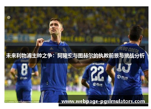 未来利物浦主帅之争:阿隆索与图赫尔的执教前景与挑战分析