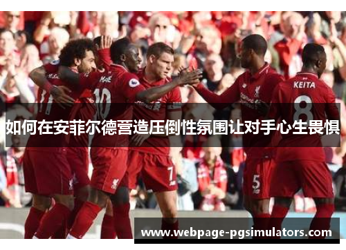 如何在安菲尔德营造压倒性氛围让对手心生畏惧