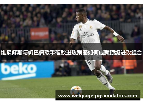 维尼修斯与姆巴佩联手破敌进攻策略如何成就顶级进攻组合
