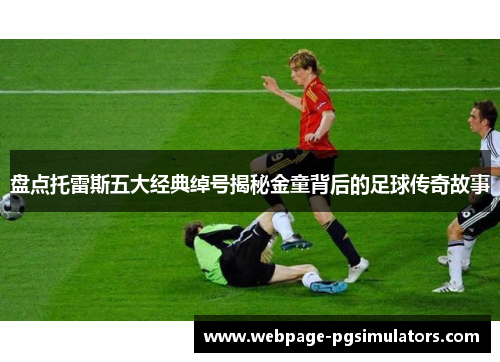 盘点托雷斯五大经典绰号揭秘金童背后的足球传奇故事