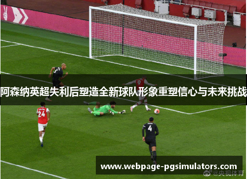 阿森纳英超失利后塑造全新球队形象重塑信心与未来挑战