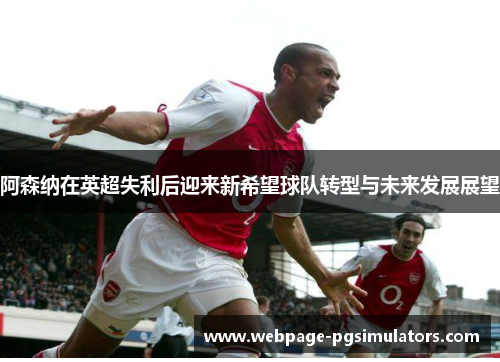阿森纳在英超失利后迎来新希望球队转型与未来发展展望
