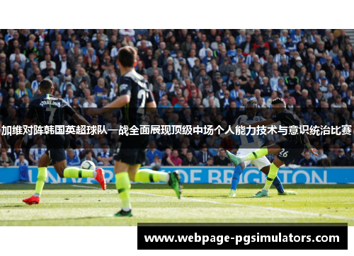 加维对阵韩国英超球队一战全面展现顶级中场个人能力技术与意识统治比赛