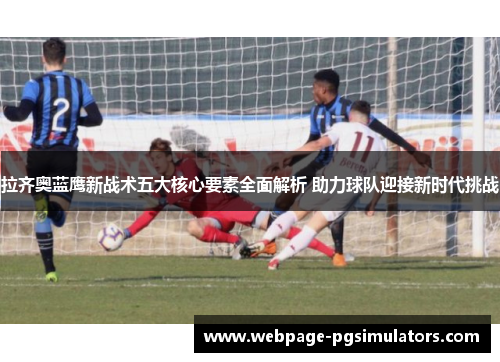 拉齐奥蓝鹰新战术五大核心要素全面解析 助力球队迎接新时代挑战