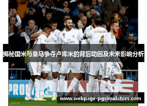 揭秘国米与皇马争夺卢库米的背后动因及未来影响分析