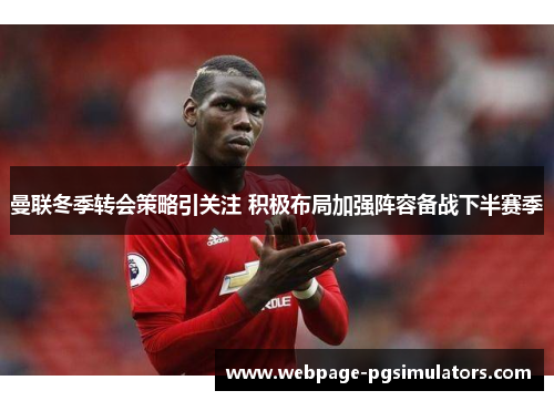 曼联冬季转会策略引关注 积极布局加强阵容备战下半赛季 曼联冬季转会策略引关注 积极布局加强阵容备战下半赛季