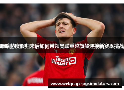 滕哈赫度假归来后如何带领曼联重整旗鼓迎接新赛季挑战 滕哈赫度假归来后如何带领曼联重整旗鼓迎接新赛季挑战